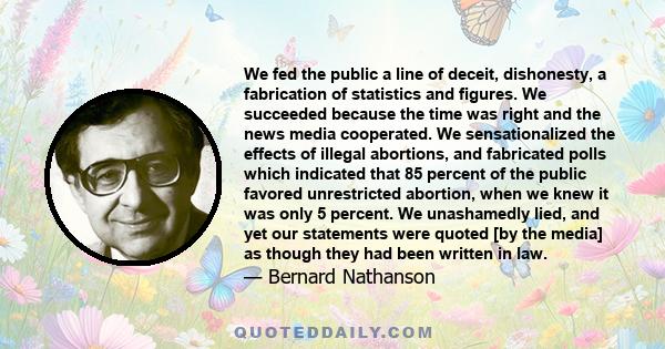 We fed the public a line of deceit, dishonesty, a fabrication of statistics and figures. We succeeded because the time was right and the news media cooperated. We sensationalized the effects of illegal abortions, and