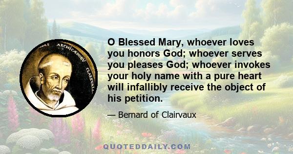 O Blessed Mary, whoever loves you honors God; whoever serves you pleases God; whoever invokes your holy name with a pure heart will infallibly receive the object of his petition.