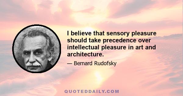 I believe that sensory pleasure should take precedence over intellectual pleasure in art and architecture.