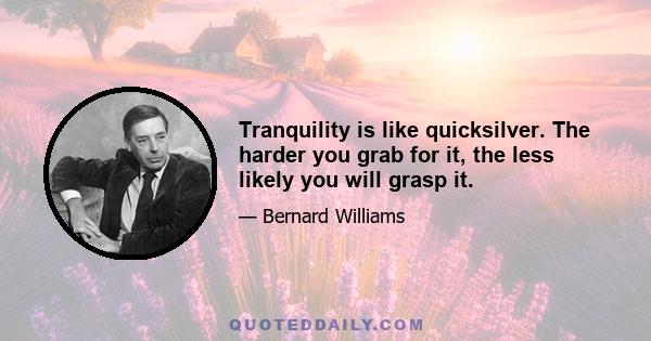 Tranquility is like quicksilver. The harder you grab for it, the less likely you will grasp it.