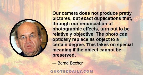 Our camera does not produce pretty pictures, but exact duplications that, through our renunciation of photographic effects, turn out to be relatively objective. The photo can optically replace its object to a certain