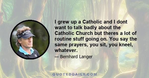 I grew up a Catholic and I dont want to talk badly about the Catholic Church but theres a lot of routine stuff going on. You say the same prayers, you sit, you kneel, whatever.
