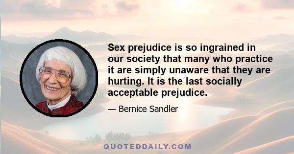 Sex prejudice is so ingrained in our society that many who practice it are simply unaware that they are hurting. It is the last socially acceptable prejudice.