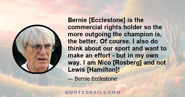 Bernie [Ecclestone] is the commercial rights holder so the more outgoing the champion is, the better. Of course. I also do think about our sport and want to make an effort - but in my own way. I am Nico [Rosberg] and