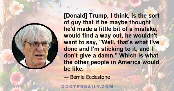 [Donald] Trump, I think, is the sort of guy that if he maybe thought he'd made a little bit of a mistake, would find a way out, he wouldn't want to say, Well, that's what I've done and I'm sticking to it, and I don't