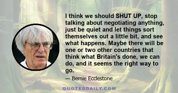 I think we should SHUT UP, stop talking about negotiating anything, just be quiet and let things sort themselves out a little bit, and see what happens. Maybe there will be one or two other countries that think what