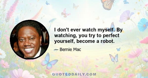 I don't ever watch myself. By watching, you try to perfect yourself, become a robot.