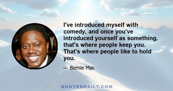 I've introduced myself with comedy, and once you've introduced yourself as something, that's where people keep you. That's where people like to hold you.