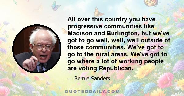 All over this country you have progressive communities like Madison and Burlington, but we've got to go well, well, well outside of those communities. We've got to go to the rural areas. We've got to go where a lot of