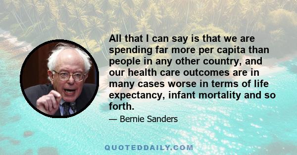 All that I can say is that we are spending far more per capita than people in any other country, and our health care outcomes are in many cases worse in terms of life expectancy, infant mortality and so forth.