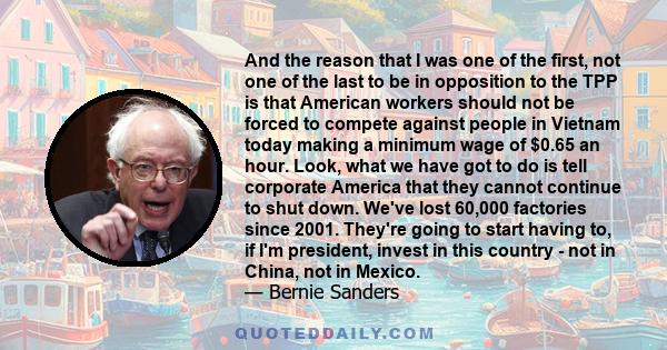 And the reason that I was one of the first, not one of the last to be in opposition to the TPP is that American workers should not be forced to compete against people in Vietnam today making a minimum wage of $0.65 an