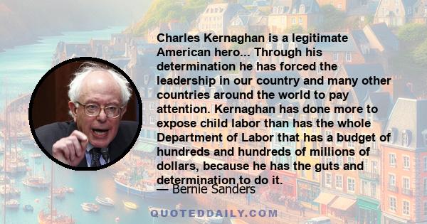 Charles Kernaghan is a legitimate American hero... Through his determination he has forced the leadership in our country and many other countries around the world to pay attention. Kernaghan has done more to expose