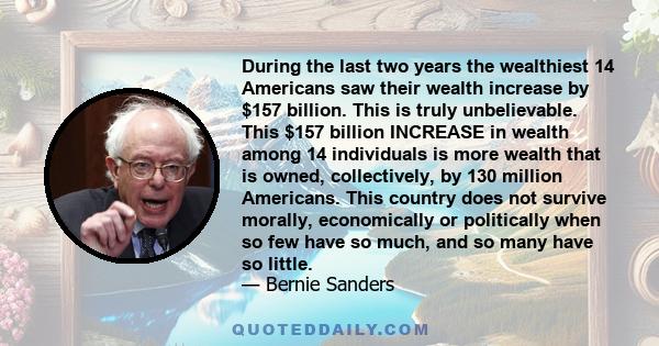 During the last two years the wealthiest 14 Americans saw their wealth increase by $157 billion. This is truly unbelievable. This $157 billion INCREASE in wealth among 14 individuals is more wealth that is owned,