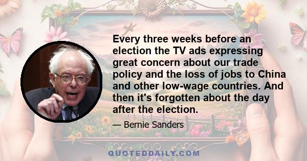 Every three weeks before an election the TV ads expressing great concern about our trade policy and the loss of jobs to China and other low-wage countries. And then it's forgotten about the day after the election.