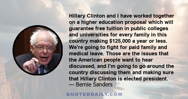 Hillary Clinton and I have worked together on a higher education proposal which will guarantee free tuition in public colleges and universities for every family in this country making $125,000 a year or less. We're