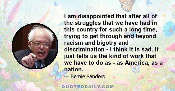 I am disappointed that after all of the struggles that we have had in this country for such a long time, trying to get through and beyond racism and bigotry and discrimination - I think it is sad. It just tells us the