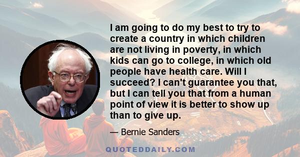 I am going to do my best to try to create a country in which children are not living in poverty, in which kids can go to college, in which old people have health care. Will I succeed? I can't guarantee you that, but I