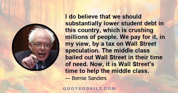 I do believe that we should substantially lower student debt in this country, which is crushing millions of people. We pay for it, in my view, by a tax on Wall Street speculation. The middle class bailed out Wall Street 