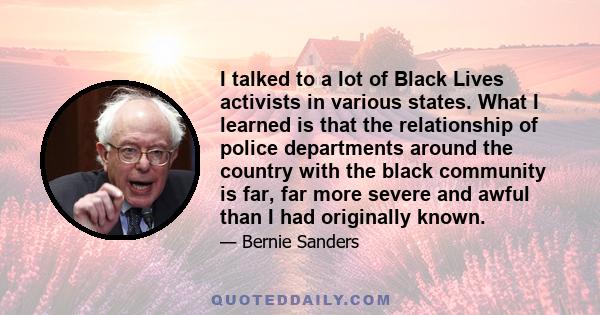 I talked to a lot of Black Lives activists in various states. What I learned is that the relationship of police departments around the country with the black community is far, far more severe and awful than I had