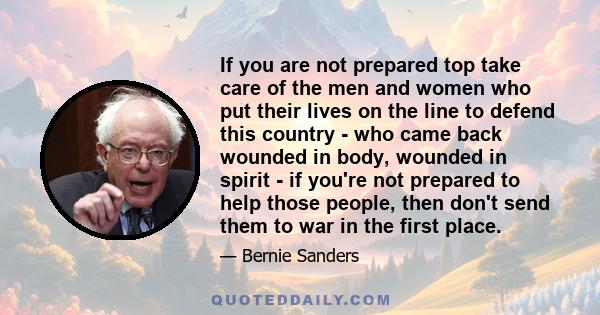 If you are not prepared top take care of the men and women who put their lives on the line to defend this country - who came back wounded in body, wounded in spirit - if you're not prepared to help those people, then