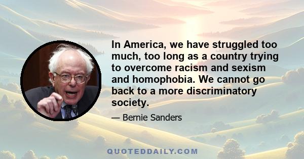 In America, we have struggled too much, too long as a country trying to overcome racism and sexism and homophobia. We cannot go back to a more discriminatory society.