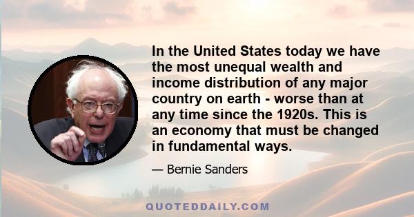 In the United States today we have the most unequal wealth and income distribution of any major country on earth - worse than at any time since the 1920s. This is an economy that must be changed in fundamental ways.