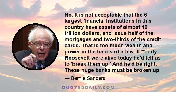 No. It is not acceptable that the 6 largest financial institutions in this country have assets of almost 10 trillion dollars, and issue half of the mortgages and two-thirds of the credit cards. That is too much wealth