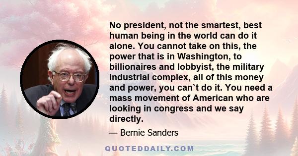 No president, not the smartest, best human being in the world can do it alone. You cannot take on this, the power that is in Washington, to billionaires and lobbyist, the military industrial complex, all of this money