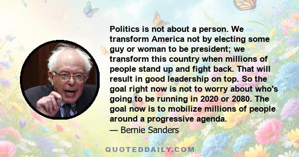 Politics is not about a person. We transform America not by electing some guy or woman to be president; we transform this country when millions of people stand up and fight back. That will result in good leadership on