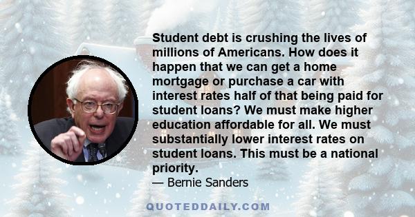 Student debt is crushing the lives of millions of Americans. How does it happen that we can get a home mortgage or purchase a car with interest rates half of that being paid for student loans? We must make higher