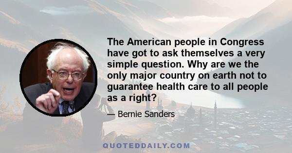 The American people in Congress have got to ask themselves a very simple question. Why are we the only major country on earth not to guarantee health care to all people as a right?