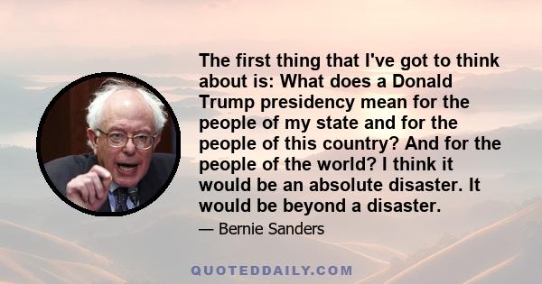 The first thing that I've got to think about is: What does a Donald Trump presidency mean for the people of my state and for the people of this country? And for the people of the world? I think it would be an absolute