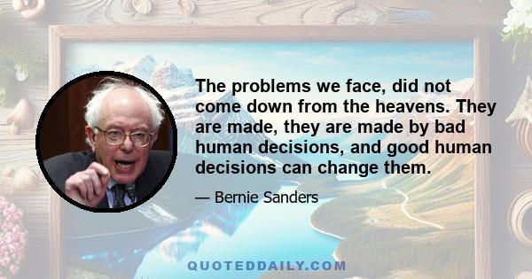 The problems we face, did not come down from the heavens. They are made, they are made by bad human decisions, and good human decisions can change them.