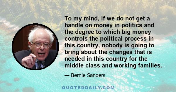 To my mind, if we do not get a handle on money in politics and the degree to which big money controls the political process in this country, nobody is going to bring about the changes that is needed in this country for