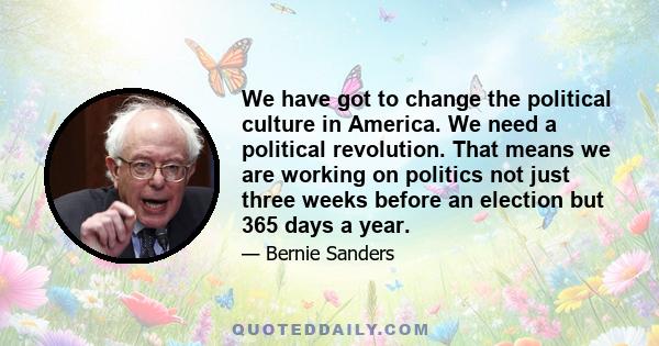 We have got to change the political culture in America. We need a political revolution. That means we are working on politics not just three weeks before an election but 365 days a year.