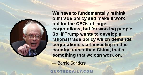 We have to fundamentally rethink our trade policy and make it work not for the CEOs of large corporations, but for working people. So, if Trump wants to develop a rational trade policy which demands corporations start