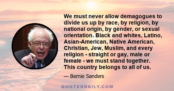 We must never allow demagogues to divide us up by race, by religion, by national origin, by gender, or sexual orientation. Black and whites, Latino, Asian-American, Native American, Christian, Jew, Muslim, and every