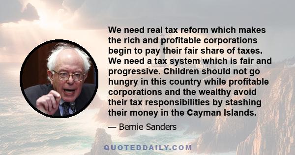 We need real tax reform which makes the rich and profitable corporations begin to pay their fair share of taxes. We need a tax system which is fair and progressive. Children should not go hungry in this country while