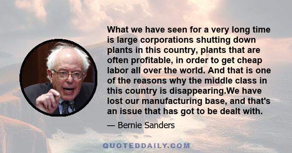 What we have seen for a very long time is large corporations shutting down plants in this country, plants that are often profitable, in order to get cheap labor all over the world. And that is one of the reasons why the 