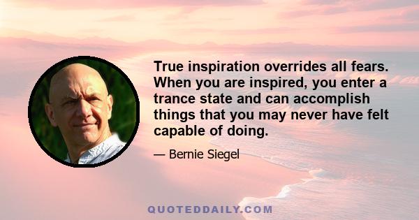 True inspiration overrides all fears. When you are inspired, you enter a trance state and can accomplish things that you may never have felt capable of doing.