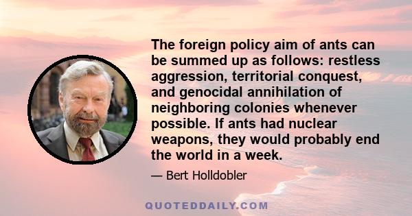 The foreign policy aim of ants can be summed up as follows: restless aggression, territorial conquest, and genocidal annihilation of neighboring colonies whenever possible. If ants had nuclear weapons, they would