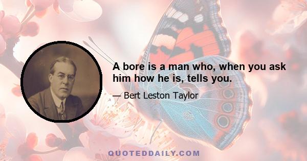 A bore is a man who, when you ask him how he is, tells you.