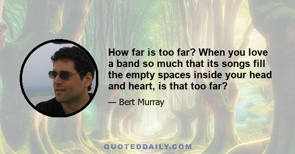 How far is too far? When you love a band so much that its songs fill the empty spaces inside your head and heart, is that too far?