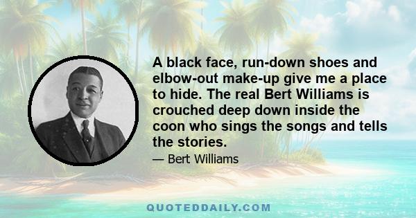 A black face, run-down shoes and elbow-out make-up give me a place to hide. The real Bert Williams is crouched deep down inside the coon who sings the songs and tells the stories.