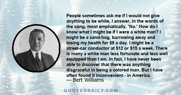 People sometimes ask me if I would not give anything to be white, I answer, in the words of the song, most emphatically, 'No.' How do I know what I might be if I were a white man? I might be a sand-hog, burrowing away