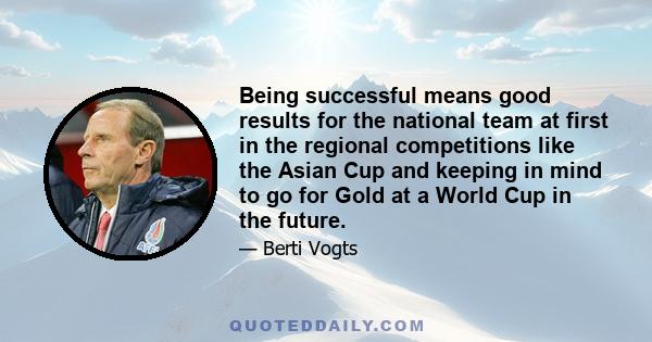 Being successful means good results for the national team at first in the regional competitions like the Asian Cup and keeping in mind to go for Gold at a World Cup in the future.