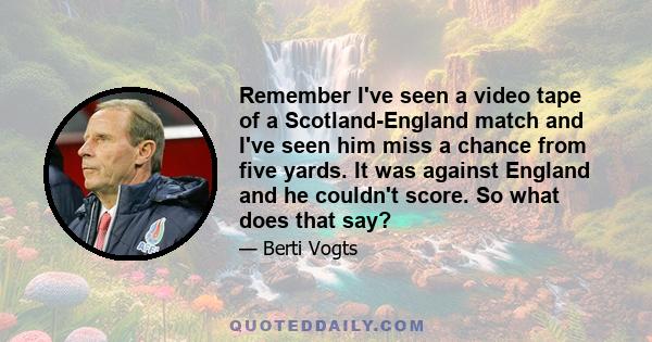 Remember I've seen a video tape of a Scotland-England match and I've seen him miss a chance from five yards. It was against England and he couldn't score. So what does that say?