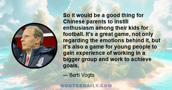 So it would be a good thing for Chinese parents to instill enthusiasm among their kids for football. It's a great game, not only regarding the emotions behind it, but it's also a game for young people to gain experience 