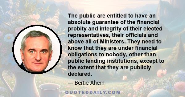 The public are entitled to have an absolute guarantee of the financial probity and integrity of their elected representatives, their officials and above all of Ministers. They need to know that they are under financial