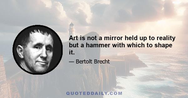 Art is not a mirror held up to reality but a hammer with which to shape it.